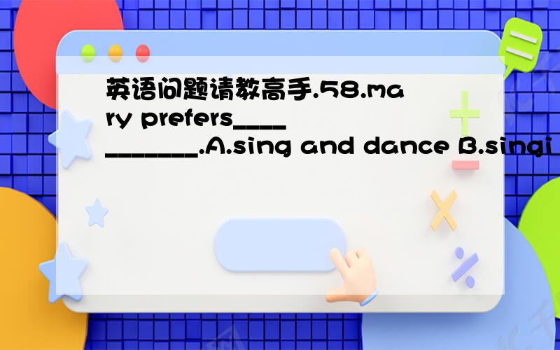 英语问题请教高手.58.mary prefers___________.A.sing and dance B.singi