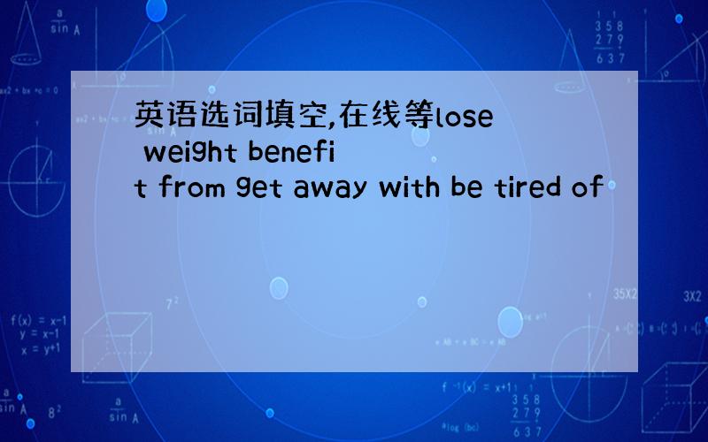 英语选词填空,在线等lose weight benefit from get away with be tired of