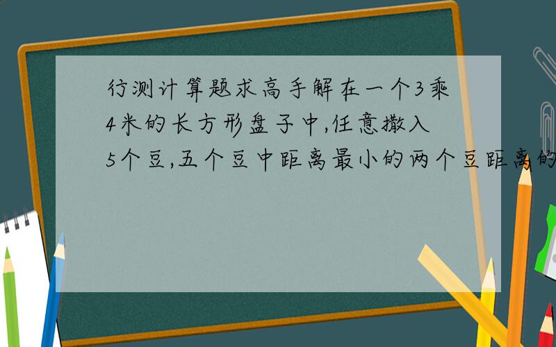 行测计算题求高手解在一个3乘4米的长方形盘子中,任意撒入5个豆,五个豆中距离最小的两个豆距离的最大值是几米?