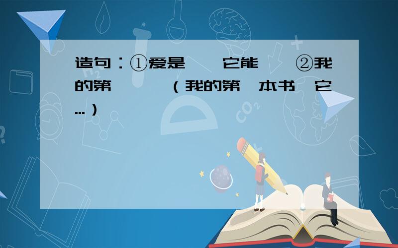 造句：①爱是——它能——②我的第一——（我的第一本书,它...）