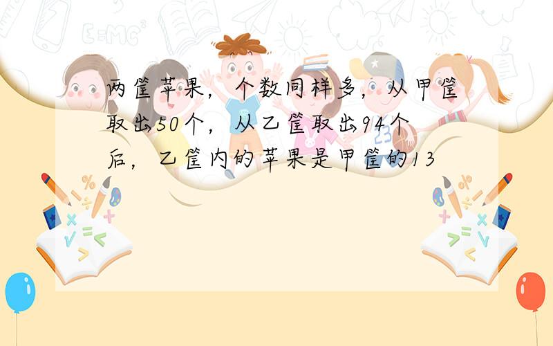 两筐苹果，个数同样多，从甲筐取出50个，从乙筐取出94个后，乙筐内的苹果是甲筐的13