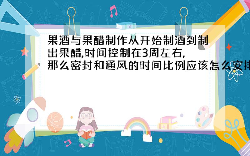 果酒与果醋制作从开始制酒到制出果醋,时间控制在3周左右,那么密封和通风的时间比例应该怎么安排?另外在家庭制作时,怎样保证