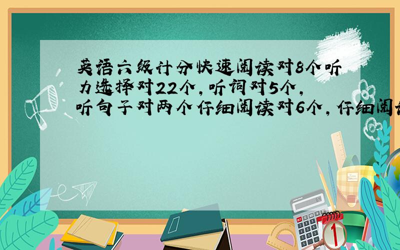 英语六级计分快速阅读对8个听力选择对22个,听词对5个,听句子对两个仔细阅读对6个,仔细阅读填空对5个完型12个写作原始