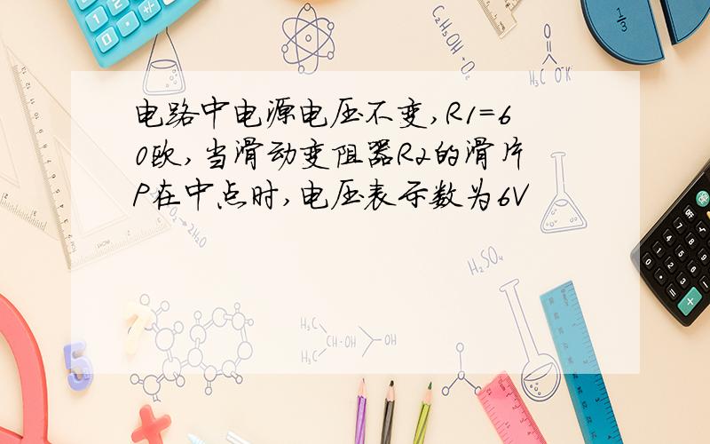 电路中电源电压不变,R1=60欧,当滑动变阻器R2的滑片P在中点时,电压表示数为6V