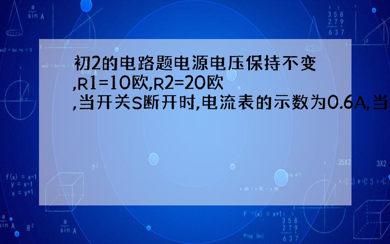 初2的电路题电源电压保持不变,R1=10欧,R2=20欧,当开关S断开时,电流表的示数为0.6A,当S闭合时,电压表示数