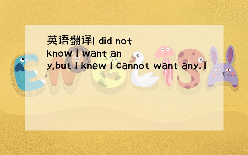 英语翻译I did not know I want any,but I knew I cannot want any.T