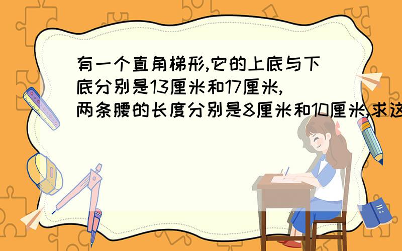 有一个直角梯形,它的上底与下底分别是13厘米和17厘米,两条腰的长度分别是8厘米和10厘米,求这个梯形的面