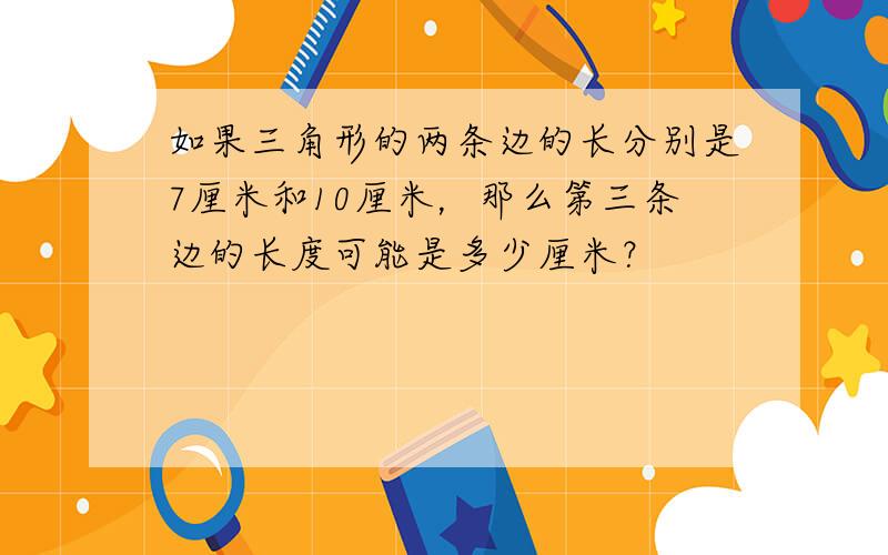 如果三角形的两条边的长分别是7厘米和10厘米，那么第三条边的长度可能是多少厘米？