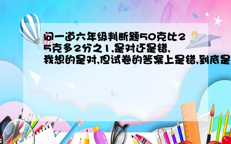 问一道六年级判断题50克比25克多2分之1,是对还是错,我想的是对,但试卷的答案上是错,到底是什么?