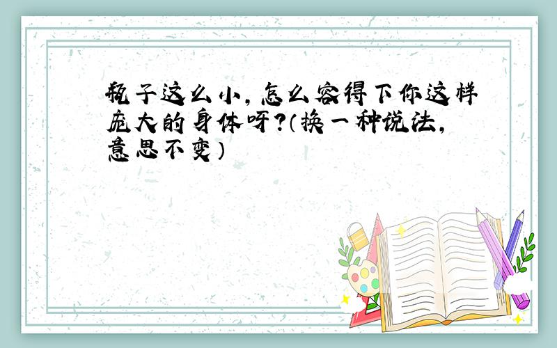 瓶子这么小,怎么容得下你这样庞大的身体呀?（换一种说法,意思不变）