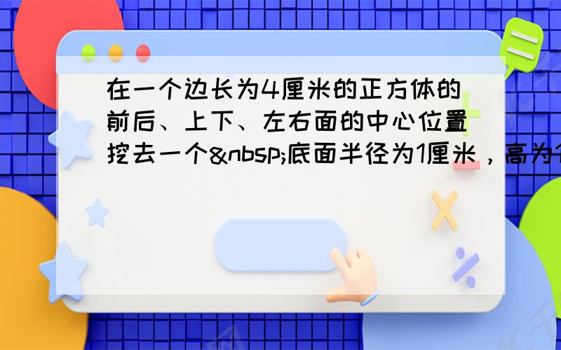 在一个边长为4厘米的正方体的前后、上下、左右面的中心位置挖去一个 底面半径为1厘米，高为1厘米的圆柱，求挖去后