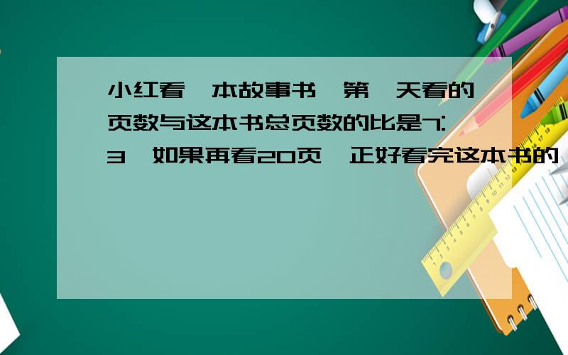 小红看一本故事书,第一天看的页数与这本书总页数的比是7:3,如果再看20页,正好看完这本书的一半,这本书