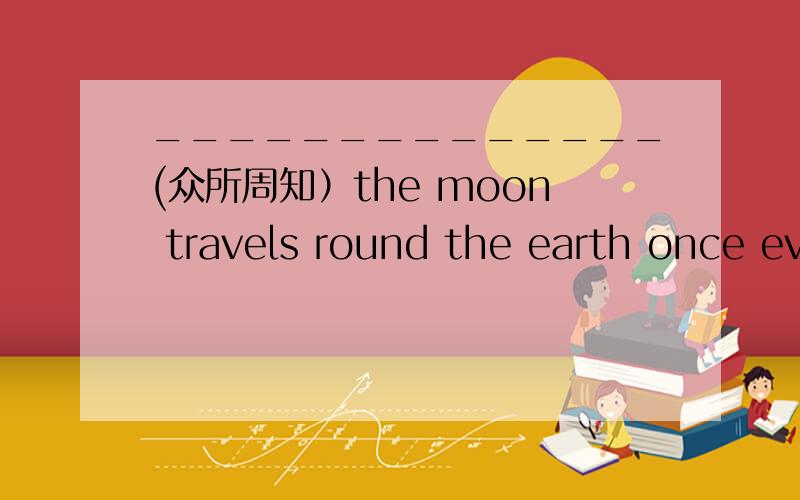 ______________(众所周知）the moon travels round the earth once ev