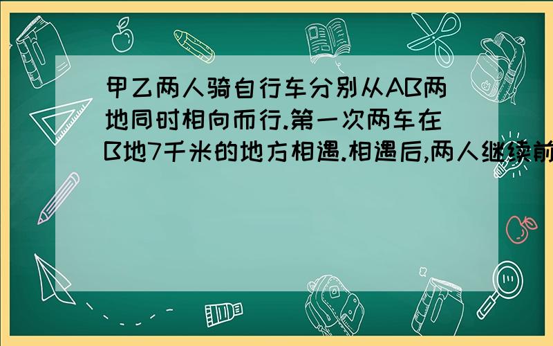 甲乙两人骑自行车分别从AB两地同时相向而行.第一次两车在B地7千米的地方相遇.相遇后,两人继续前进.