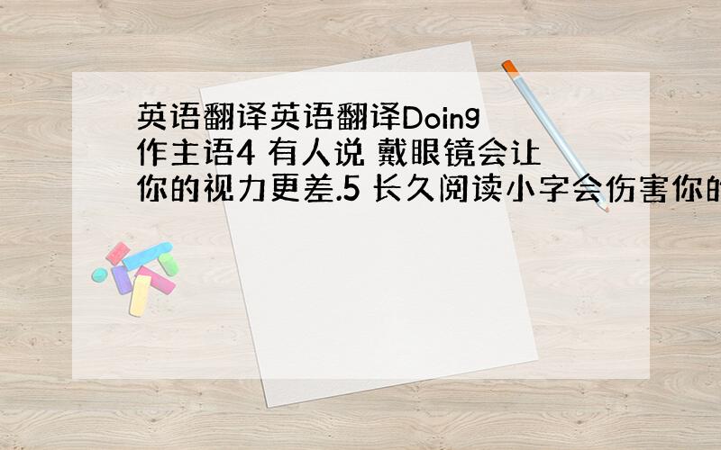 英语翻译英语翻译Doing 作主语4 有人说 戴眼镜会让你的视力更差.5 长久阅读小字会伤害你的眼睛.Doing 做宾语