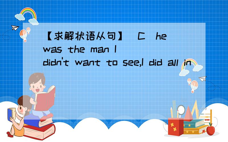 【求解状语从句】（C）he was the man I didn't want to see,I did all in