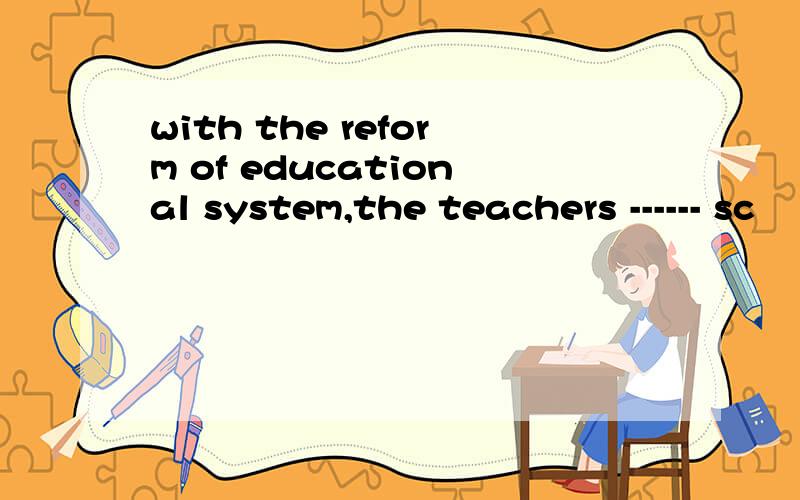 with the reform of educational system,the teachers ------ sc