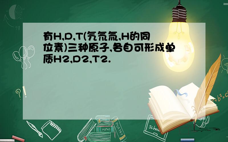 有H,D,T(氕氘氚,H的同位素)三种原子,各自可形成单质H2,D2,T2.