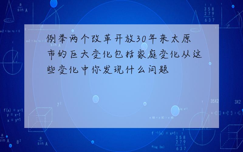 例举两个改革开放30年来太原市的巨大变化包括家庭变化从这些变化中你发现什么问题