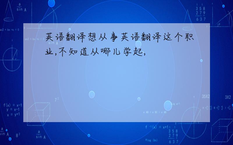 英语翻译想从事英语翻译这个职业,不知道从哪儿学起,