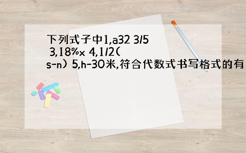 下列式子中1,a32 3/5 3,18%x 4,1/2(s-n) 5,h-30米,符合代数式书写格式的有