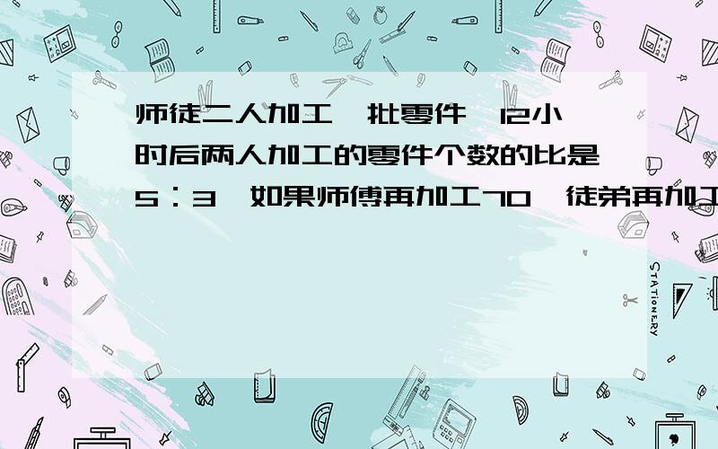 师徒二人加工一批零件,12小时后两人加工的零件个数的比是5：3,如果师傅再加工70,徒弟再加工30个正好完成任务,这时两