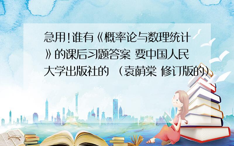 急用!谁有《概率论与数理统计》的课后习题答案 要中国人民大学出版社的 （袁荫棠 修订版的）