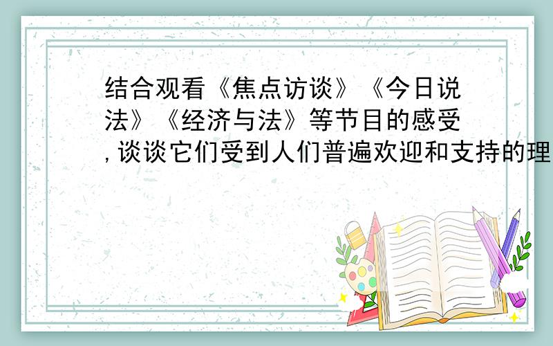 结合观看《焦点访谈》《今日说法》《经济与法》等节目的感受,谈谈它们受到人们普遍欢迎和支持的理由.