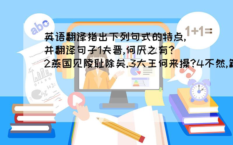 英语翻译指出下列句式的特点,并翻译句子1夫晋,何厌之有?2燕国见陵耻除矣.3大王何来操?4不然,籍何以至此?5不者,若属