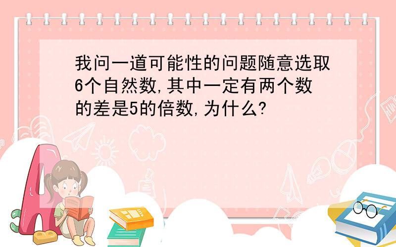 我问一道可能性的问题随意选取6个自然数,其中一定有两个数的差是5的倍数,为什么?