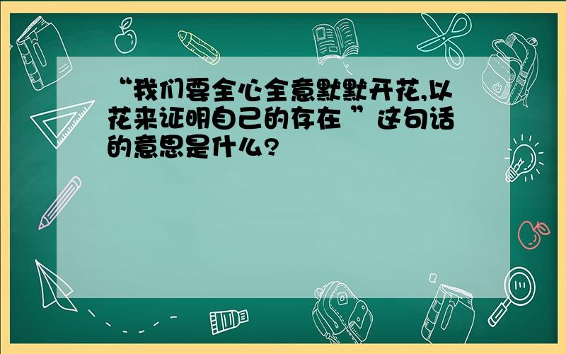 “我们要全心全意默默开花,以花来证明自己的存在 ”这句话的意思是什么?