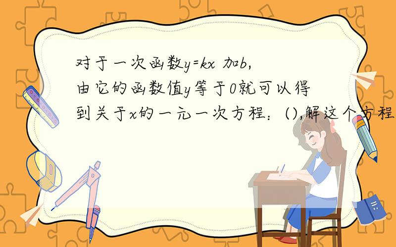 对于一次函数y=kx 加b,由它的函数值y等于0就可以得到关于x的一元一次方程：(),解这个方程得x等于(),...