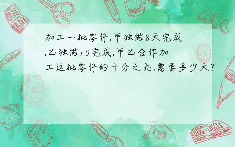 加工一批零件,甲独做8天完成,乙独做10完成,甲乙合作加工这批零件的十分之九,需要多少天?