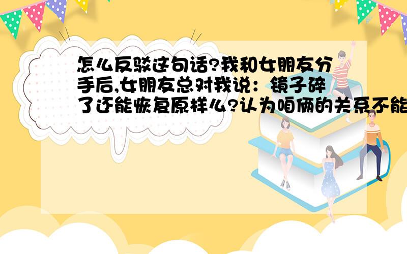 怎么反驳这句话?我和女朋友分手后,女朋友总对我说：镜子碎了还能恢复原样么?认为咱俩的关系不能再像以前一样好了?总用这句话