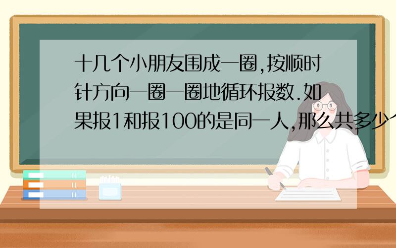 十几个小朋友围成一圈,按顺时针方向一圈一圈地循环报数.如果报1和报100的是同一人,那么共多少个小朋友