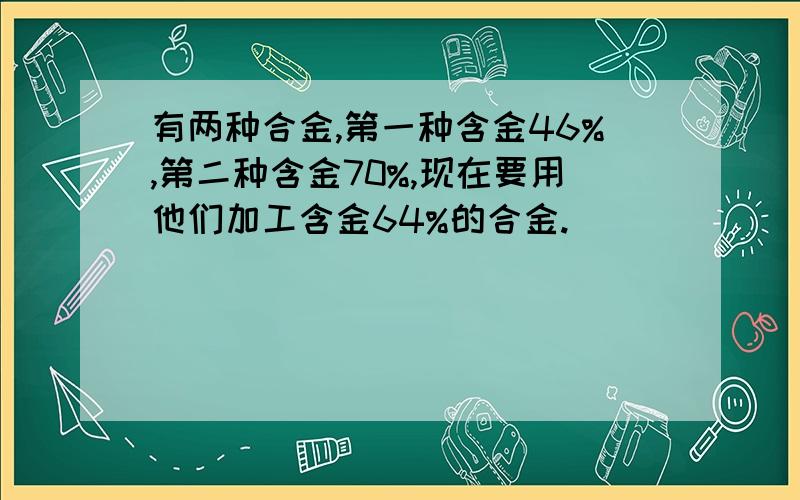 有两种合金,第一种含金46%,第二种含金70%,现在要用他们加工含金64%的合金.