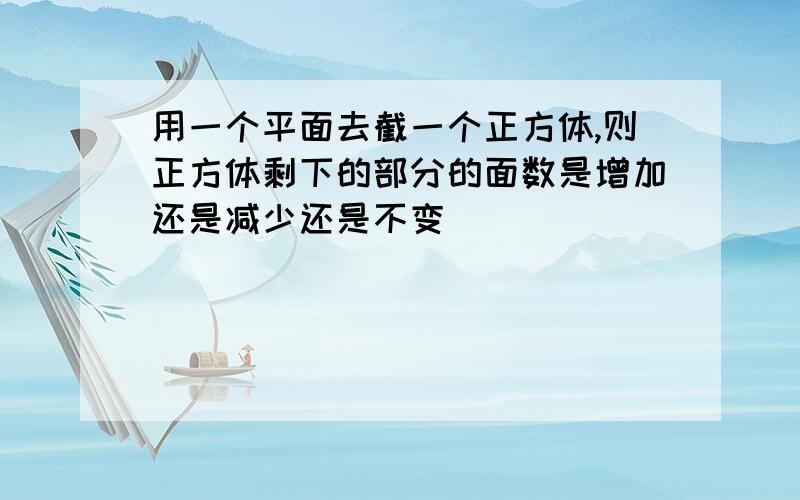 用一个平面去截一个正方体,则正方体剩下的部分的面数是增加还是减少还是不变