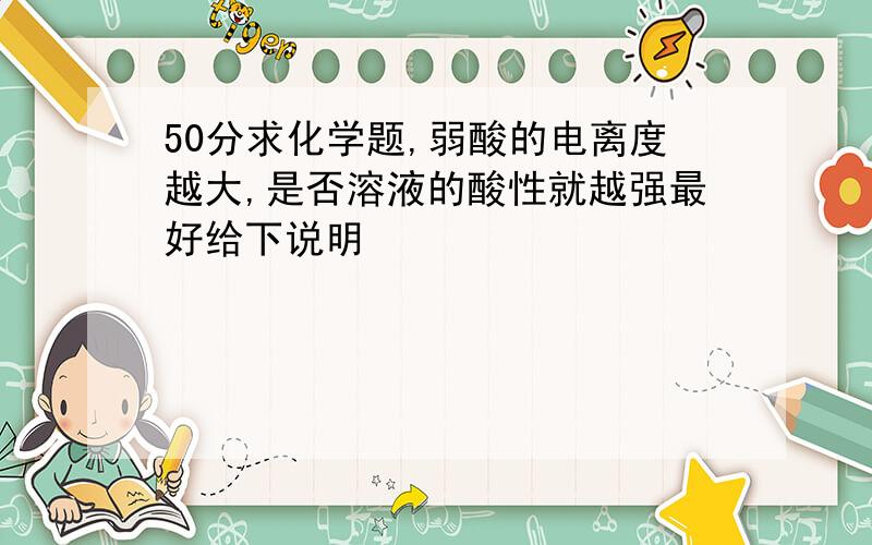 50分求化学题,弱酸的电离度越大,是否溶液的酸性就越强最好给下说明