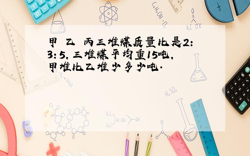 甲 乙 丙三堆煤质量比是2：3：5,三堆煤平均重15吨,甲堆比乙堆少多少吨.