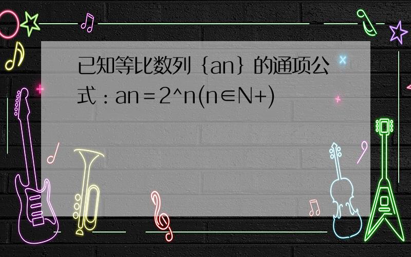 已知等比数列｛an｝的通项公式：an＝2^n(n∈N+)