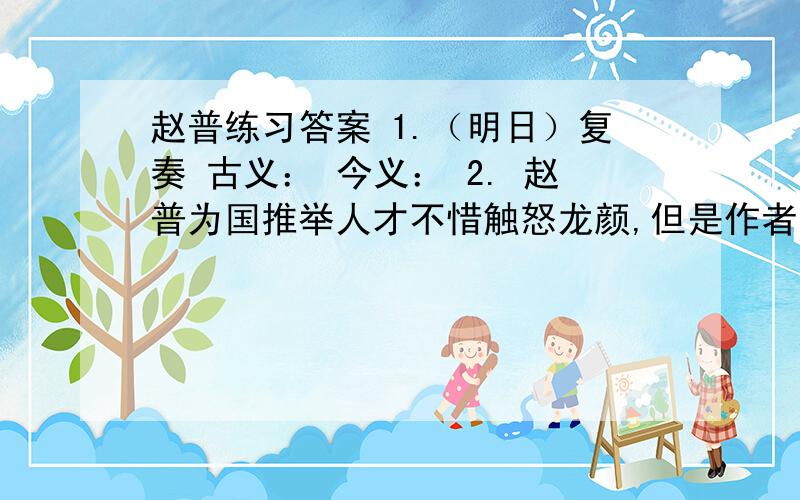 赵普练习答案 1.（明日）复奏 古义： 今义： 2. 赵普为国推举人才不惜触怒龙颜,但是作者有写他