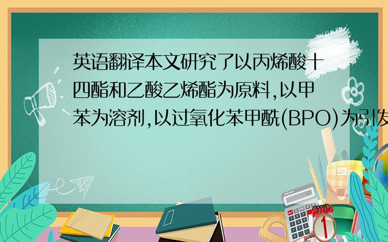 英语翻译本文研究了以丙烯酸十四酯和乙酸乙烯酯为原料,以甲苯为溶剂,以过氧化苯甲酰(BPO)为引发剂等条件下,合成了丙烯酸