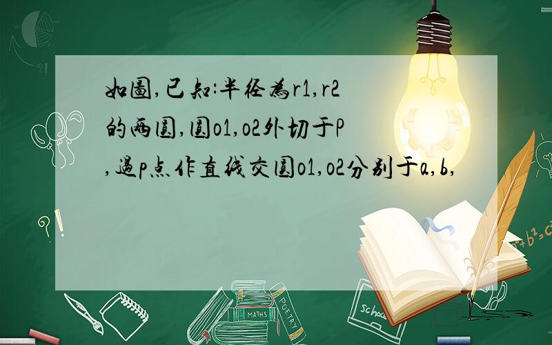 如图,已知:半径为r1,r2的两圆,圆o1,o2外切于P,过p点作直线交圆o1,o2分别于a,b,