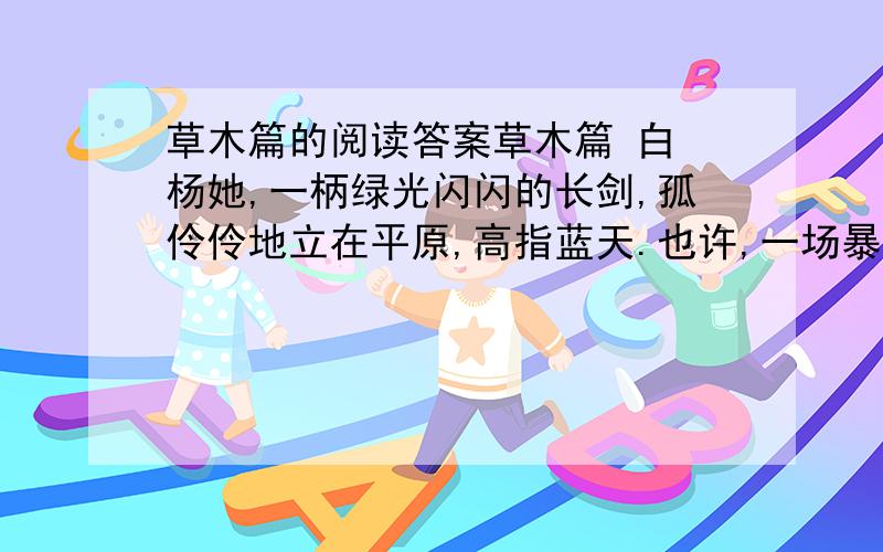 草木篇的阅读答案草木篇 白 杨她,一柄绿光闪闪的长剑,孤伶伶地立在平原,高指蓝天.也许,一场暴风会把她连根拔去.但,纵然