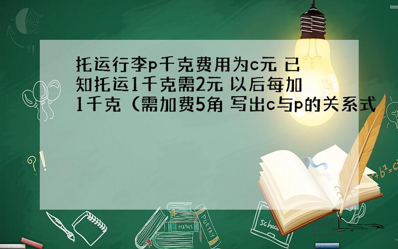 托运行李p千克费用为c元 已知托运1千克需2元 以后每加1千克（需加费5角 写出c与p的关系式