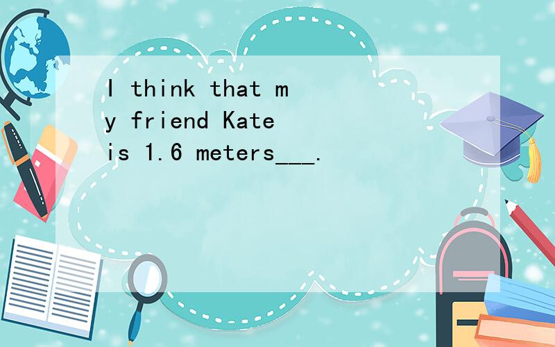 I think that my friend Kate is 1.6 meters___.