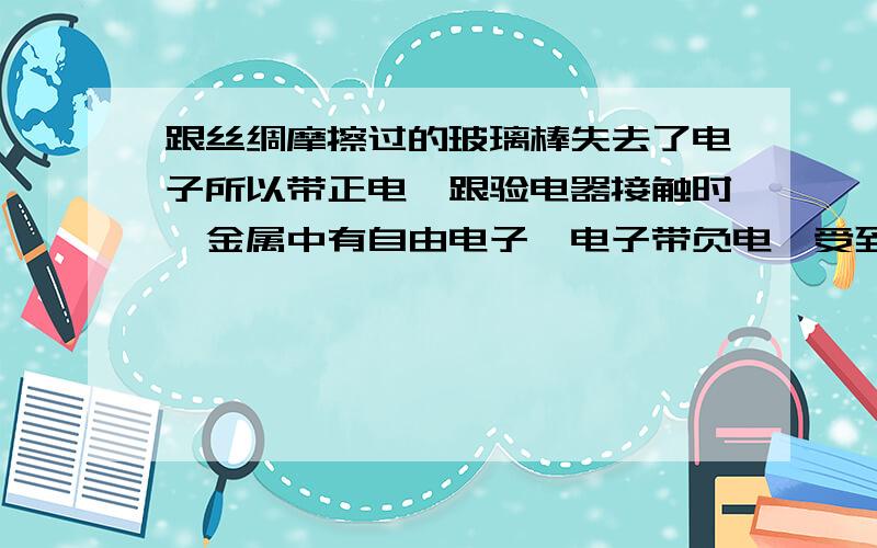 跟丝绸摩擦过的玻璃棒失去了电子所以带正电,跟验电器接触时,金属中有自由电子,电子带负电,受到带正电的玻璃棒的吸引而移动到