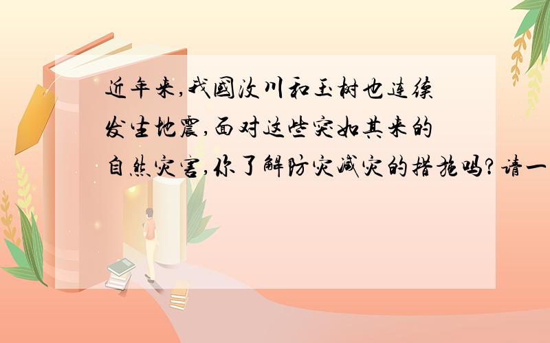 近年来,我国汶川和玉树也连续发生地震,面对这些突如其来的自然灾害,你了解防灾减灾的措施吗?请一一列