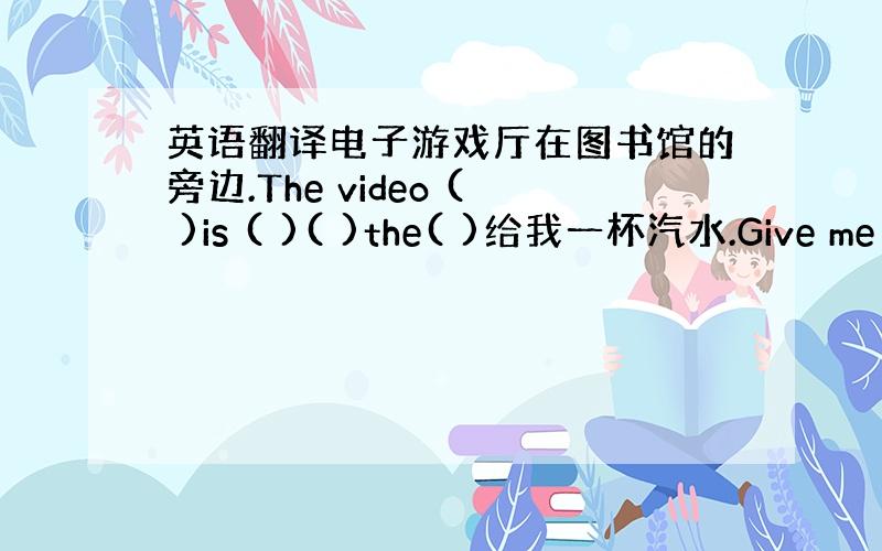 英语翻译电子游戏厅在图书馆的旁边.The video ( )is ( )( )the( )给我一杯汽水.Give me