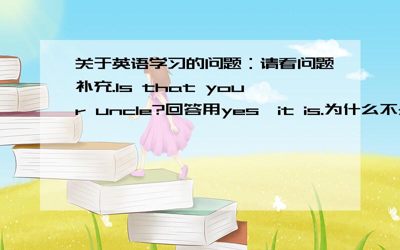 关于英语学习的问题：请看问题补充.Is that your uncle?回答用yes,it is.为什么不是yes,he